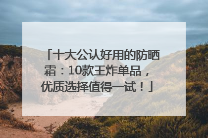 十大公认好用的防晒霜：10款王炸单品，优质选择值得一试！
