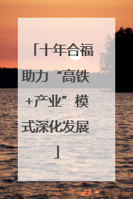 十年合福助力“高铁+产业”模式深化发展