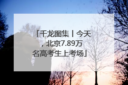 千龙图集丨今天，北京7.89万名高考生上考场