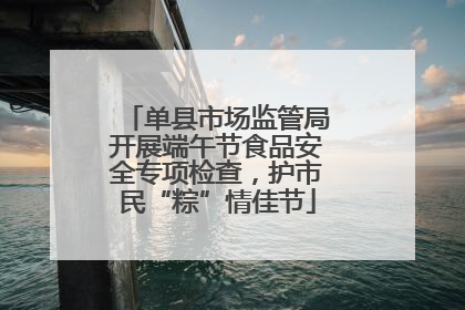 单县市场监管局开展端午节食品安全专项检查，护市民“粽”情佳节