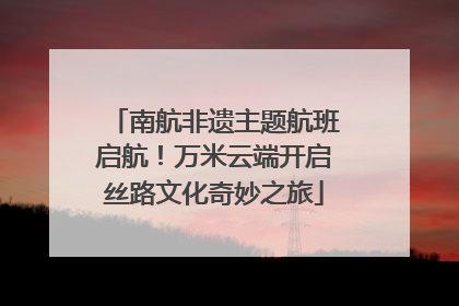 南航非遗主题航班启航！万米云端开启丝路文化奇妙之旅