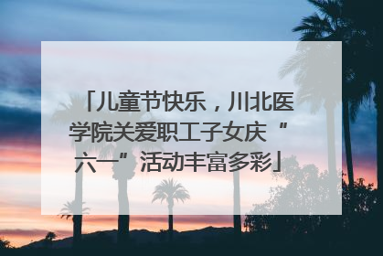 儿童节快乐，川北医学院关爱职工子女庆“六一”活动丰富多彩