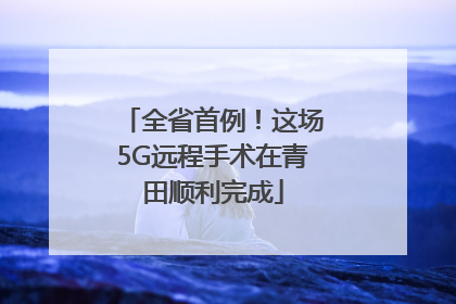 全省首例！这场5G远程手术在青田顺利完成