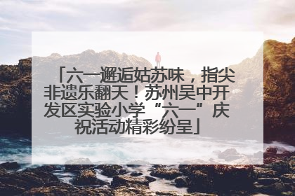 六一邂逅姑苏味，指尖非遗乐翻天！苏州吴中开发区实验小学“六一”庆祝活动精彩纷呈