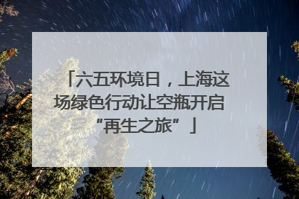 六五环境日，上海这场绿色行动让空瓶开启 “再生之旅”