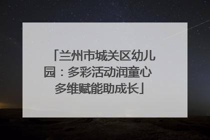 兰州市城关区幼儿园：多彩活动润童心 多维赋能助成长