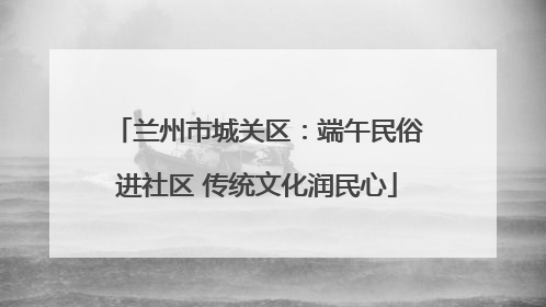兰州市城关区：端午民俗进社区 传统文化润民心