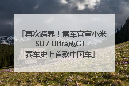 再次跨界！雷军官宣小米SU7 Ultra成GT赛车史上首款中国车