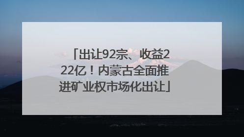 出让92宗、收益222亿！内蒙古全面推进矿业权市场化出让