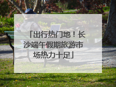 出行热门地！长沙端午假期旅游市场热力十足