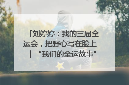 刘婷婷：我的三届全运会，把野心写在脸上｜“我们的全运故事”全民征文大赛