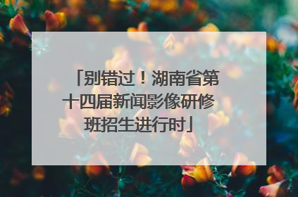 别错过！湖南省第十四届新闻影像研修班招生进行时