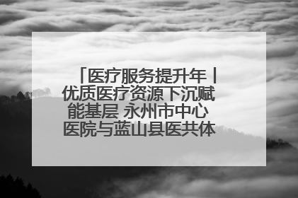 医疗服务提升年丨优质医疗资源下沉赋能基层 永州市中心医院与蓝山县医共体总院共筑健康屏障