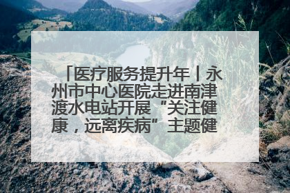 医疗服务提升年丨永州市中心医院走进南津渡水电站开展“关注健康，远离疾病”主题健康促进活动