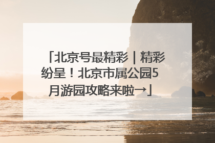 北京号最精彩｜精彩纷呈！北京市属公园5月游园攻略来啦→