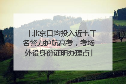 北京日均投入近七千名警力护航高考，考场外设身份证明办理点