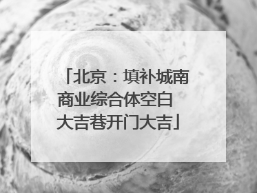 北京：填补城南商业综合体空白 大吉巷开门大吉