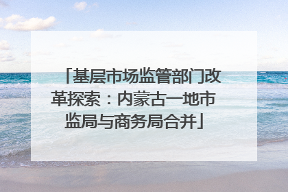 基层市场监管部门改革探索：内蒙古一地市监局与商务局合并