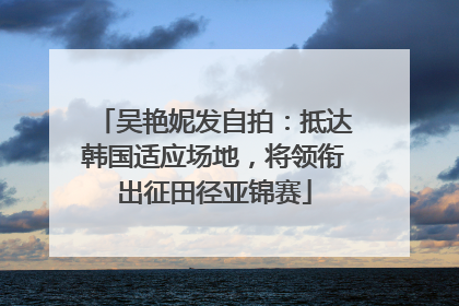 吴艳妮发自拍：抵达韩国适应场地，将领衔出征田径亚锦赛