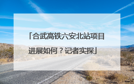 合武高铁六安北站项目进展如何？记者实探