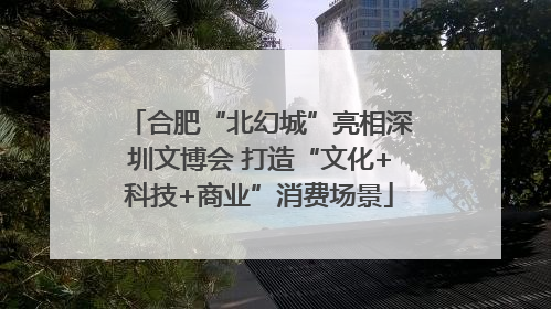 合肥“北幻城”亮相深圳文博会 打造“文化+科技+商业”消费场景