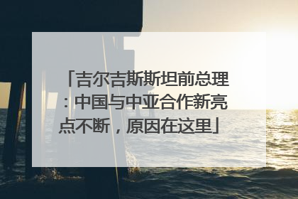 吉尔吉斯斯坦前总理：中国与中亚合作新亮点不断，原因在这里