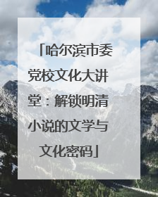 哈尔滨市委党校文化大讲堂：解锁明清小说的文学与文化密码