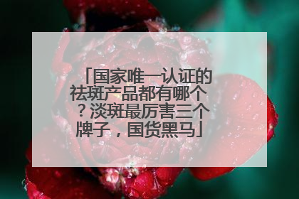 国家唯一认证的祛斑产品都有哪个？淡斑最厉害三个牌子，国货黑马