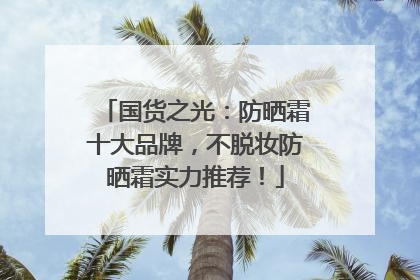 国货之光：防晒霜十大品牌，不脱妆防晒霜实力推荐！