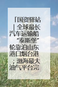 国资驿站｜全球最长汽车运输船“泰斯堡”轮靠泊山东港口烟台港；渤海最大油气平台完成浮托安装