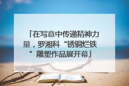 在写意中传递精神力量，罗湘科“锈铜烂铁”雕塑作品展开幕