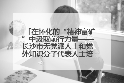 在怀化的“精神富矿”中汲取前行力量——长沙市无党派人士和党外知识分子代表人士培训班在怀化圆满举办