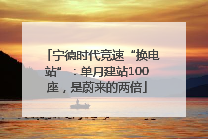 宁德时代竞速“换电站”：单月建站100座，是蔚来的两倍