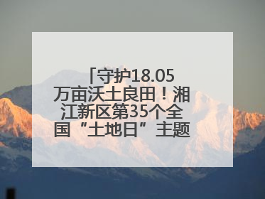 守护18.05万亩沃土良田！湘江新区第35个全国“土地日”主题宣传活动看点多