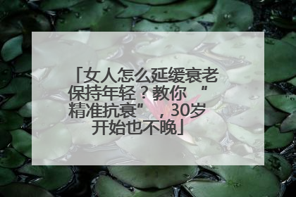 女人怎么延缓衰老保持年轻？教你 “精准抗衰”，30岁开始也不晚
