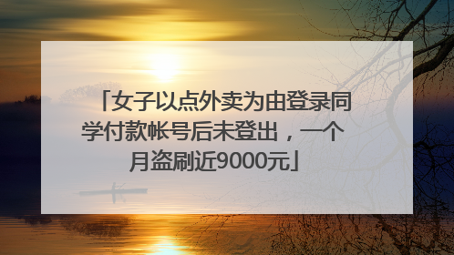 女子以点外卖为由登录同学付款帐号后未登出，一个月盗刷近9000元