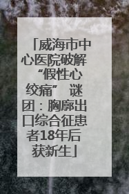 威海市中心医院破解 “假性心绞痛” 谜团：胸廓出口综合征患者18年后获新生