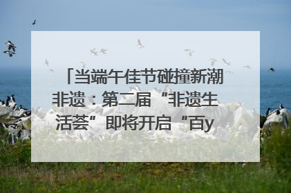 当端午佳节碰撞新潮非遗：第二届“非遗生活荟”即将开启“百young”新章