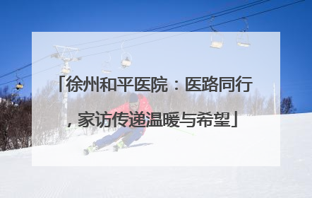 徐州和平医院：医路同行，家访传递温暖与希望