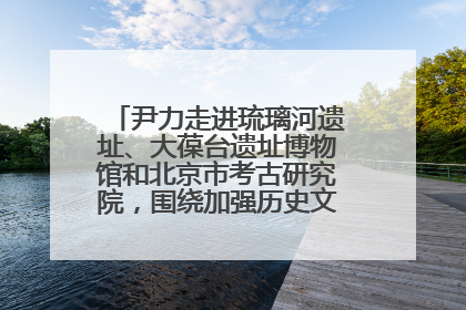 尹力走进琉璃河遗址、大葆台遗址博物馆和北京市考古研究院，围绕加强历史文化名城保护调研