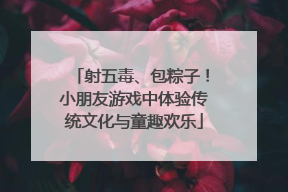 射五毒、包粽子！小朋友游戏中体验传统文化与童趣欢乐