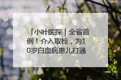 小叶医探｜全省首例！介入取栓，为10岁白血病患儿打通生命之“脉”