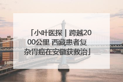 小叶医探｜跨越2000公里 西藏患者复杂胃癌在安徽获救治