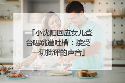 小沈阳回应女儿登台唱跳遭吐槽：接受一切批评的声音