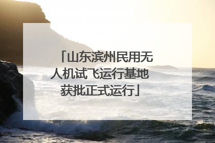 山东滨州民用无人机试飞运行基地获批正式运行