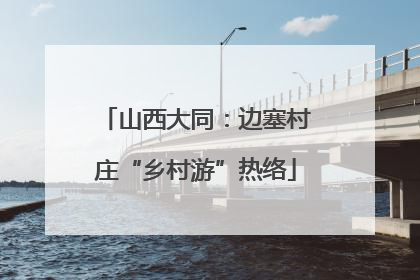 山西大同：边塞村庄“乡村游”热络