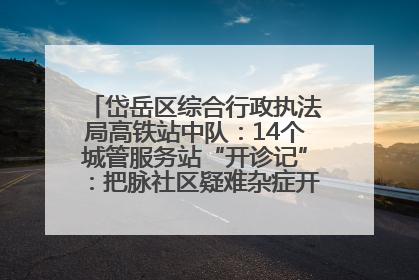 岱岳区综合行政执法局高铁站中队：14个城管服务站“开诊记”：把脉社区疑难杂症开出治理良方