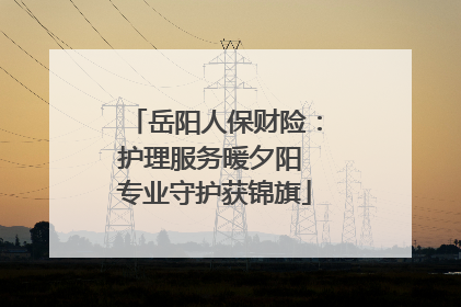 岳阳人保财险：护理服务暖夕阳 专业守护获锦旗