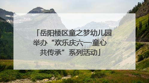 岳阳楼区童之梦幼儿园举办“欢乐庆六一·童心共传承”系列活动