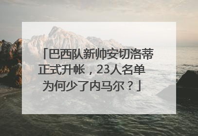 巴西队新帅安切洛蒂正式升帐，23人名单为何少了内马尔？